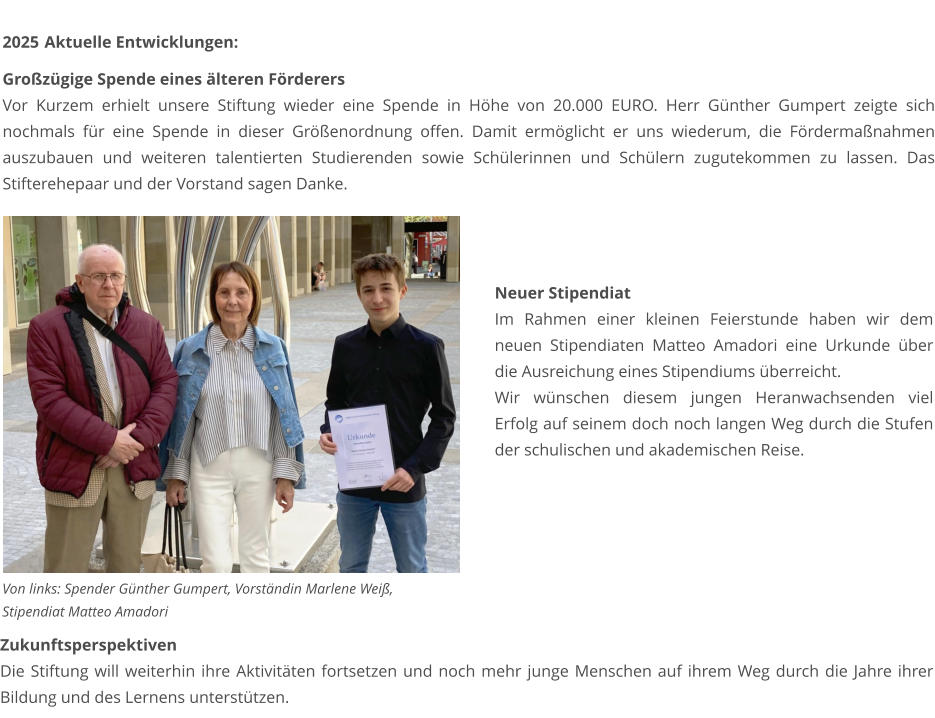 2025	 Aktuelle Entwicklungen:   Großzügige Spende eines älteren Förderers Vor Kurzem erhielt unsere Stiftung wieder eine Spende in Höhe von 20.000 EURO. Herr Günther Gumpert zeigte sich nochmals für eine Spende in dieser Größenordnung offen. Damit ermöglicht er uns wiederum, die Fördermaßnahmen auszubauen und weiteren talentierten Studierenden sowie Schülerinnen und Schülern zugutekommen zu lassen. Das Stifterehepaar und der Vorstand sagen Danke.   Von links: Spender Günther Gumpert, Vorständin Marlene Weiß, Stipendiat Matteo Amadori Neuer Stipendiat Im Rahmen einer kleinen Feierstunde haben wir dem neuen Stipendiaten Matteo Amadori eine Urkunde über die Ausreichung eines Stipendiums überreicht. Wir wünschen diesem jungen Heranwachsenden viel Erfolg auf seinem doch noch langen Weg durch die Stufen der schulischen und akademischen Reise. Zukunftsperspektiven Die Stiftung will weiterhin ihre Aktivitäten fortsetzen und noch mehr junge Menschen auf ihrem Weg durch die Jahre ihrer Bildung und des Lernens unterstützen.