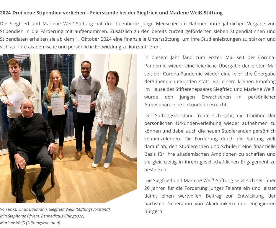 2024	 Drei neue Stipendien verliehen – Feierstunde bei der Siegfried und Marlene Weiß-Stiftung  Die Siegfried und Marlene Weiß-Stiftung hat drei talentierte junge Menschen im Rahmen ihrer jährlichen Vergabe von Stipendien in die Förderung mit aufgenommen. Zusätzlich zu den bereits zurzeit geförderten sieben Stipendiatinnen und Stipendiaten erhalten sie ab dem 1. Oktober 2024 eine finanzielle Unterstützung, um ihre Studienleistungen zu stärken und sich auf ihre akademische und persönliche Entwicklung zu konzentrieren.    In diesem Jahr fand zum ersten Mal seit der Corona-Pandemie wieder eine feierliche Übergabe der ersten Mal seit der Corona-Pandemie wieder eine feierliche Übergabe derStipendienurkunden statt. Bei einem kleinen Empfang im Hause des Stifterehepaares Siegfried und Marlene Weiß, wurde den jungen Erwachsenen in persönlicher Atmosphäre eine Urkunde überreicht.  Der Stiftungsvorstand freute sich sehr, die Tradition der persönlichen Urkundenverleihung wieder aufnehmen zu können und dabei auch die neuen Studierenden persönlich kennenzulernen. Die Förderung durch die Stiftung zielt darauf ab, den Studierenden und Schülern eine finanzielle Basis für ihre akademischen Ambitionen zu schaffen und sie gleichzeitig in ihrem gesellschaftlichen Engagement zu bestärken.  Die Siegfried und Marlene Weiß-Stiftung setzt sich seit über 20 Jahren für die Förderung junger Talente ein und leistet damit einen wertvollen Beitrag zur Entwicklung der nächsten Generation von Akademikern und engagierten Bürgern. Von links: Linus Baumann, Siegfried Weiß (Stiftungsvorstand),  Mia Stephanie Pfriem, Bennedictus Chingodza,  Marlene Weiß (Stiftungsvorstand)