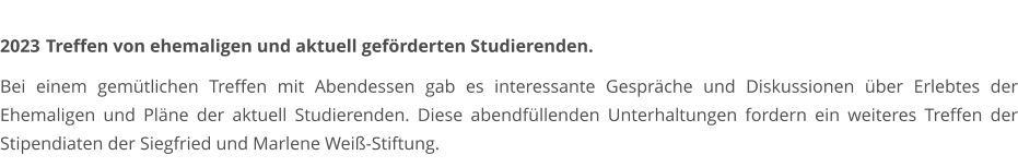2023	 Treffen von ehemaligen und aktuell geförderten Studierenden.  Bei einem gemütlichen Treffen mit Abendessen gab es interessante Gespräche und Diskussionen über Erlebtes der Ehemaligen und Pläne der aktuell Studierenden. Diese abendfüllenden Unterhaltungen fordern ein weiteres Treffen der Stipendiaten der Siegfried und Marlene Weiß-Stiftung.