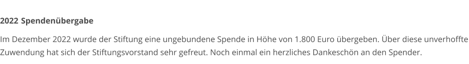 2022	 Spendenübergabe  Im Dezember 2022 wurde der Stiftung eine ungebundene Spende in Höhe von 1.800 Euro übergeben. Über diese unverhoffte Zuwendung hat sich der Stiftungsvorstand sehr gefreut. Noch einmal ein herzliches Dankeschön an den Spender.