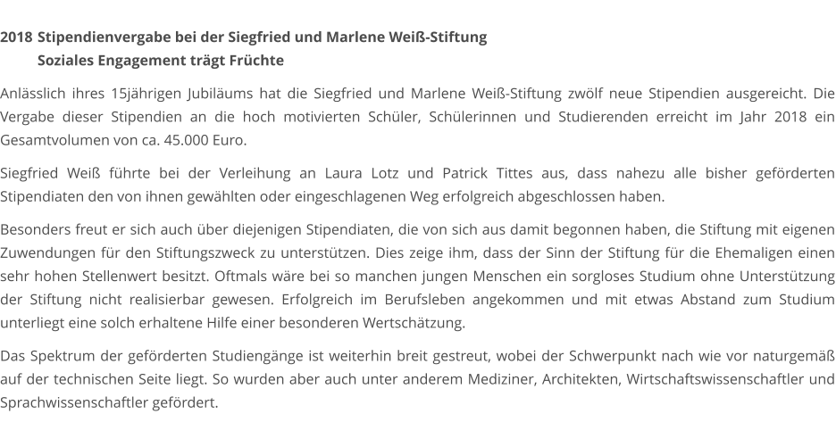 2018	 Stipendienvergabe bei der Siegfried und Marlene Weiß-Stiftung  Soziales Engagement trägt Früchte  Anlässlich ihres 15jährigen Jubiläums hat die Siegfried und Marlene Weiß-Stiftung zwölf neue Stipendien ausgereicht. Die Vergabe dieser Stipendien an die hoch motivierten Schüler, Schülerinnen und Studierenden erreicht im Jahr 2018 ein Gesamtvolumen von ca. 45.000 Euro.  Siegfried Weiß führte bei der Verleihung an Laura Lotz und Patrick Tittes aus, dass nahezu alle bisher geförderten Stipendiaten den von ihnen gewählten oder eingeschlagenen Weg erfolgreich abgeschlossen haben.  Besonders freut er sich auch über diejenigen Stipendiaten, die von sich aus damit begonnen haben, die Stiftung mit eigenen Zuwendungen für den Stiftungszweck zu unterstützen. Dies zeige ihm, dass der Sinn der Stiftung für die Ehemaligen einen sehr hohen Stellenwert besitzt. Oftmals wäre bei so manchen jungen Menschen ein sorgloses Studium ohne Unterstützung der Stiftung nicht realisierbar gewesen. Erfolgreich im Berufsleben angekommen und mit etwas Abstand zum Studium unterliegt eine solch erhaltene Hilfe einer besonderen Wertschätzung.  Das Spektrum der geförderten Studiengänge ist weiterhin breit gestreut, wobei der Schwerpunkt nach wie vor naturgemäß auf der technischen Seite liegt. So wurden aber auch unter anderem Mediziner, Architekten, Wirtschaftswissenschaftler und Sprachwissenschaftler gefördert.