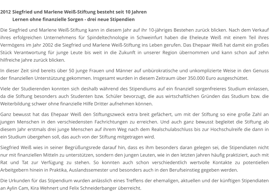 2012	 Siegfried und Marlene Weiß-Stiftung besteht seit 10 Jahren  Lernen ohne finanzielle Sorgen - drei neue Stipendien  Die Siegfried und Marlene Weiß-Stiftung kann in diesem Jahr auf ihr 10-jähriges Bestehen zurück blicken. Nach dem Verkauf ihres erfolgreichen Unternehmens für Spindeltechnologie in Schweinfurt haben die Eheleute Weiß mit einem Teil ihres Vermögens im Jahr 2002 die Siegfried und Marlene Weiß-Stiftung ins Leben gerufen. Das Ehepaar Weiß hat damit ein großes Stück Verantwortung für junge Leute bis weit in die Zukunft in unserer Region übernommen und kann schon auf zehn hilfreiche Jahre zurück blicken.  In dieser Zeit sind bereits über 50 junge Frauen und Männer auf unbürokratische und unkomplizierte Weise in den Genuss der finanziellen Unterstützung gekommen. Insgesamt wurden in diesem Zeitraum über 350.000 Euro ausgeschüttet.  Viele der Studierenden konnten sich deshalb während des Stipendiums auf ein finanziell sorgenfreieres Studium einlassen, da die Stiftung besonders auch Studenten bzw. Schüler bevorzugt, die aus wirtschaftlichen Gründen das Studium bzw. die Weiterbildung schwer ohne finanzielle Hilfe Dritter aufnehmen können.  Ganz bewusst hat das Ehepaar Weiß den Stiftungszweck extra breit gefächert, um mit der Stiftung so eine große Zahl an jungen Menschen in den verschiedensten Fachrichtungen zu erreichen. Und auch ganz bewusst begleitet die Stiftung ab diesem Jahr erstmals drei junge Menschen auf ihrem Weg nach dem Realschulabschluss bis zur Hochschulreife die dann in ein Studium übergehen soll, das auch von der Stiftung mitgetragen wird.  Siegfried Weiß wies in seiner Begrüßungsrede darauf hin, dass es ihm besonders daran gelegen sei, die Stipendiaten nicht nur mit finanziellen Mitteln zu unterstützen, sondern den jungen Leuten, wie in den letzten Jahren häufig praktiziert, auch mit Rat und Tat zur Verfügung zu stehen. So konnten auch schon verschiedentlich wertvolle Kontakte zu potentiellen Arbeitgebern hinein in Praktika, Auslandssemester und besonders auch in den Berufseinstieg gegeben werden.  Die Urkunden für das Stipendium wurden anlässlich eines Treffens der ehemaligen, aktuellen und der künftigen Stipendiaten an Aylin Cam, Kira Wehnert und Felix Schneiderbanger überreicht.