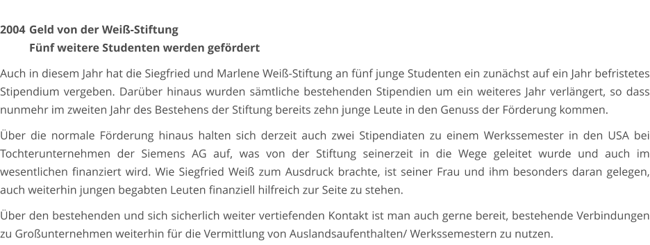 2004	 Geld von der Weiß-Stiftung  Fünf weitere Studenten werden gefördert  Auch in diesem Jahr hat die Siegfried und Marlene Weiß-Stiftung an fünf junge Studenten ein zunächst auf ein Jahr befristetes Stipendium vergeben. Darüber hinaus wurden sämtliche bestehenden Stipendien um ein weiteres Jahr verlängert, so dass nunmehr im zweiten Jahr des Bestehens der Stiftung bereits zehn junge Leute in den Genuss der Förderung kommen.   Über die normale Förderung hinaus halten sich derzeit auch zwei Stipendiaten zu einem Werkssemester in den USA bei Tochterunternehmen der Siemens AG auf, was von der Stiftung seinerzeit in die Wege geleitet wurde und auch im wesentlichen finanziert wird. Wie Siegfried Weiß zum Ausdruck brachte, ist seiner Frau und ihm besonders daran gelegen, auch weiterhin jungen begabten Leuten finanziell hilfreich zur Seite zu stehen.  Über den bestehenden und sich sicherlich weiter vertiefenden Kontakt ist man auch gerne bereit, bestehende Verbindungen zu Großunternehmen weiterhin für die Vermittlung von Auslandsaufenthalten/ Werkssemestern zu nutzen.