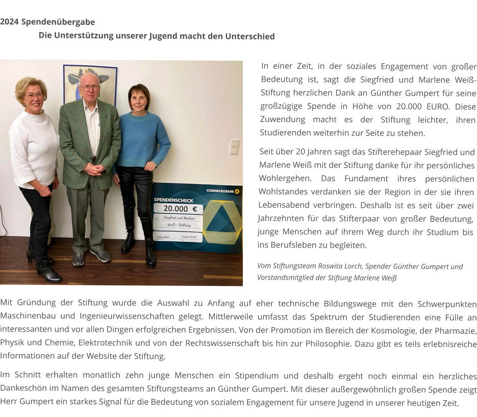 2024	 Spendenübergabe Die Unterstützung unserer Jugend macht den Unterschied   In einer Zeit, in der soziales Engagement von großer Bedeutung ist, sagt die Siegfried und Marlene Weiß-Stiftung herzlichen Dank an Günther Gumpert für seine großzügige Spende in Höhe von 20.000 EURO. Diese Zuwendung macht es der Stiftung leichter, ihren Studierenden weiterhin zur Seite zu stehen.  Seit über 20 Jahren sagt das Stifterehepaar Siegfried und Marlene Weiß mit der Stiftung danke für ihr persönliches Wohlergehen. Das Fundament ihres persönlichen Wohlstandes verdanken sie der Region in der sie ihren Lebensabend verbringen. Deshalb ist es seit über zwei Jahrzehnten für das Stifterpaar von großer Bedeutung, junge Menschen auf ihrem Weg durch ihr Studium bis ins Berufsleben zu begleiten. Mit Gründung der Stiftung wurde die Auswahl zu Anfang auf eher technische Bildungswege mit den Schwerpunkten Maschinenbau und Ingenieurwissenschaften gelegt. Mittlerweile umfasst das Spektrum der Studierenden eine Fülle an interessanten und vor allen Dingen erfolgreichen Ergebnissen. Von der Promotion im Bereich der Kosmologie, der Pharmazie, Physik und Chemie, Elektrotechnik und von der Rechtswissenschaft bis hin zur Philosophie. Dazu gibt es teils erlebnisreiche Informationen auf der Website der Stiftung.  Im Schnitt erhalten monatlich zehn junge Menschen ein Stipendium und deshalb ergeht noch einmal ein herzliches Dankeschön im Namen des gesamten Stiftungsteams an Günther Gumpert. Mit dieser außergewöhnlich großen Spende zeigt Herr Gumpert ein starkes Signal für die Bedeutung von sozialem Engagement für unsere Jugend in unserer heutigen Zeit. Vom Stiftungsteam Roswita Lorch, Spender Günther Gumpert und Vorstandsmitglied der Stiftung Marlene Weiß