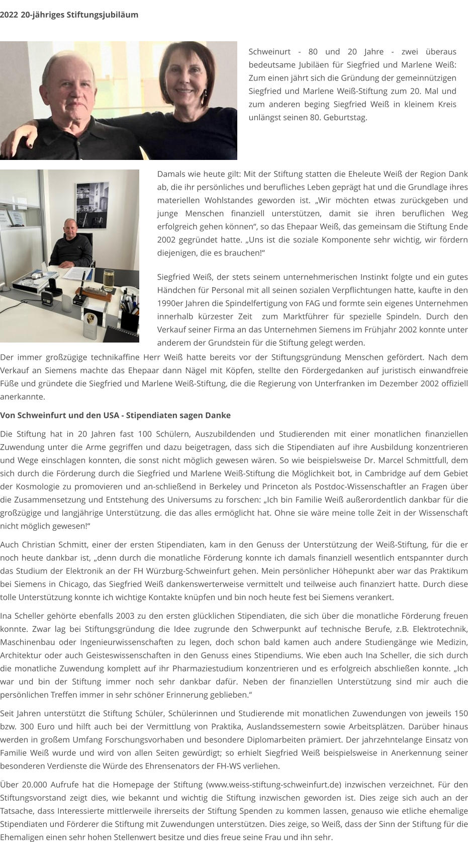 Damals wie heute gilt: Mit der Stiftung statten die Eheleute Weiß der Region Dank ab, die ihr persönliches und berufliches Leben geprägt hat und die Grundlage ihres materiellen Wohlstandes geworden ist. „Wir möchten etwas zurückgeben und junge Menschen finanziell unterstützen, damit sie ihren beruflichen Weg erfolgreich gehen können“, so das Ehepaar Weiß, das gemeinsam die Stiftung Ende 2002 gegründet hatte. „Uns ist die soziale Komponente sehr wichtig, wir fördern diejenigen, die es brauchen!“    Siegfried Weiß, der stets seinem unternehmerischen Instinkt folgte und ein gutes Händchen für Personal mit all seinen sozialen Verpflichtungen hatte, kaufte in den 1990er Jahren die Spindelfertigung von FAG und formte sein eigenes Unternehmen innerhalb kürzester Zeit  zum Marktführer für spezielle Spindeln. Durch den Verkauf seiner Firma an das Unternehmen Siemens im Frühjahr 2002 konnte unter anderem der Grundstein für die Stiftung gelegt werden.  2022	 20-jähriges Stiftungsjubiläum Schweinurt - 80 und 20 Jahre - zwei überaus bedeutsame Jubiläen für Siegfried und Marlene Weiß: Zum einen jährt sich die Gründung der gemeinnützigen Siegfried und Marlene Weiß-Stiftung zum 20. Mal und zum anderen beging Siegfried Weiß in kleinem Kreis unlängst seinen 80. Geburtstag. Der immer großzügige technikaffine Herr Weiß hatte bereits vor der Stiftungsgründung Menschen gefördert. Nach dem Verkauf an Siemens machte das Ehepaar dann Nägel mit Köpfen, stellte den Fördergedanken auf juristisch einwandfreie Füße und gründete die Siegfried und Marlene Weiß-Stiftung, die die Regierung von Unterfranken im Dezember 2002 offiziell anerkannte.  Von Schweinfurt und den USA - Stipendiaten sagen Danke  Die Stiftung hat in 20 Jahren fast 100 Schülern, Auszubildenden und Studierenden mit einer monatlichen finanziellen Zuwendung unter die Arme gegriffen und dazu beigetragen, dass sich die Stipendiaten auf ihre Ausbildung konzentrieren und Wege einschlagen konnten, die sonst nicht möglich gewesen wären. So wie beispielsweise Dr. Marcel Schmittfull, dem sich durch die Förderung durch die Siegfried und Marlene Weiß-Stiftung die Möglichkeit bot, in Cambridge auf dem Gebiet der Kosmologie zu promovieren und an-schließend in Berkeley und Princeton als Postdoc-Wissenschaftler an Fragen über die Zusammensetzung und Entstehung des Universums zu forschen: „Ich bin Familie Weiß außerordentlich dankbar für die großzügige und langjährige Unterstützung. die das alles ermöglicht hat. Ohne sie wäre meine tolle Zeit in der Wissenschaft nicht möglich gewesen!“  Auch Christian Schmitt, einer der ersten Stipendiaten, kam in den Genuss der Unterstützung der Weiß-Stiftung, für die er noch heute dankbar ist, „denn durch die monatliche Förderung konnte ich damals finanziell wesentlich entspannter durch das Studium der Elektronik an der FH Würzburg-Schweinfurt gehen. Mein persönlicher Höhepunkt aber war das Praktikum bei Siemens in Chicago, das Siegfried Weiß dankenswerterweise vermittelt und teilweise auch finanziert hatte. Durch diese tolle Unterstützung konnte ich wichtige Kontakte knüpfen und bin noch heute fest bei Siemens verankert.  Ina Scheller gehörte ebenfalls 2003 zu den ersten glücklichen Stipendiaten, die sich über die monatliche Förderung freuen konnte. Zwar lag bei Stiftungsgründung die Idee zugrunde den Schwerpunkt auf technische Berufe, z.B. Elektrotechnik, Maschinenbau oder Ingenieurwissenschaften zu legen, doch schon bald kamen auch andere Studiengänge wie Medizin, Architektur oder auch Geisteswissenschaften in den Genuss eines Stipendiums. Wie eben auch Ina Scheller, die sich durch die monatliche Zuwendung komplett auf ihr Pharmaziestudium konzentrieren und es erfolgreich abschließen konnte. „Ich war und bin der Stiftung immer noch sehr dankbar dafür. Neben der finanziellen Unterstützung sind mir auch die persönlichen Treffen immer in sehr schöner Erinnerung geblieben.“  Seit Jahren unterstützt die Stiftung Schüler, Schülerinnen und Studierende mit monatlichen Zuwendungen von jeweils 150 bzw. 300 Euro und hilft auch bei der Vermittlung von Praktika, Auslandssemestern sowie Arbeitsplätzen. Darüber hinaus werden in großem Umfang Forschungsvorhaben und besondere Diplomarbeiten prämiert. Der jahrzehntelange Einsatz von Familie Weiß wurde und wird von allen Seiten gewürdigt; so erhielt Siegfried Weiß beispielsweise in Anerkennung seiner besonderen Verdienste die Würde des Ehrensenators der FH-WS verliehen.  Über 20.000 Aufrufe hat die Homepage der Stiftung (www.weiss-stiftung-schweinfurt.de) inzwischen verzeichnet. Für den Stiftungsvorstand zeigt dies, wie bekannt und wichtig die Stiftung inzwischen geworden ist. Dies zeige sich auch an der Tatsache, dass Interessierte mittlerweile ihrerseits der Stiftung Spenden zu kommen lassen, genauso wie etliche ehemalige Stipendiaten und Förderer die Stiftung mit Zuwendungen unterstützen. Dies zeige, so Weiß, dass der Sinn der Stiftung für die Ehemaligen einen sehr hohen Stellenwert besitze und dies freue seine Frau und ihn sehr.
