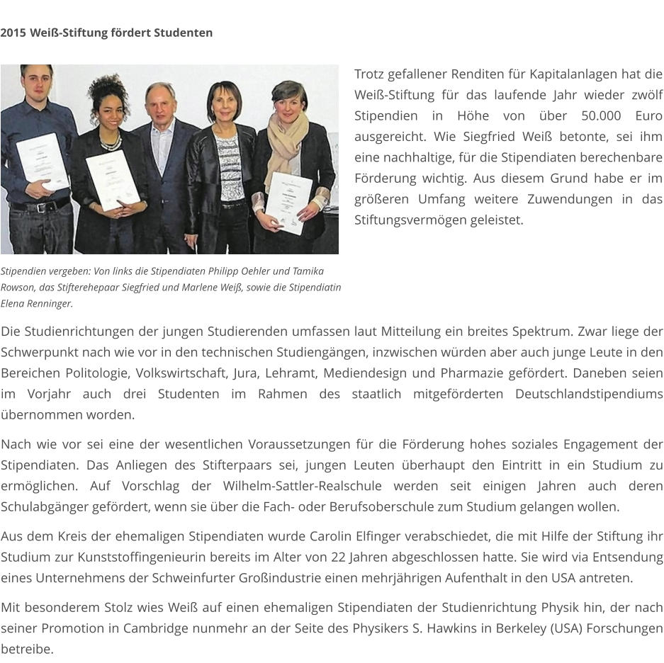 Die Studienrichtungen der jungen Studierenden umfassen laut Mitteilung ein breites Spektrum. Zwar liege der Schwerpunkt nach wie vor in den technischen Studiengängen, inzwischen würden aber auch junge Leute in den Bereichen Politologie, Volkswirtschaft, Jura, Lehramt, Mediendesign und Pharmazie gefördert. Daneben seien im Vorjahr auch drei Studenten im Rahmen des staatlich mitgeförderten Deutschlandstipendiums übernommen worden.  Nach wie vor sei eine der wesentlichen Voraussetzungen für die Förderung hohes soziales Engagement der Stipendiaten. Das Anliegen des Stifterpaars sei, jungen Leuten überhaupt den Eintritt in ein Studium zu ermöglichen. Auf Vorschlag der Wilhelm-Sattler-Realschule werden seit einigen Jahren auch deren Schulabgänger gefördert, wenn sie über die Fach- oder Berufsoberschule zum Studium gelangen wollen.  Aus dem Kreis der ehemaligen Stipendiaten wurde Carolin Elfinger verabschiedet, die mit Hilfe der Stiftung ihr Studium zur Kunststoffingenieurin bereits im Alter von 22 Jahren abgeschlossen hatte. Sie wird via Entsendung eines Unternehmens der Schweinfurter Großindustrie einen mehrjährigen Aufenthalt in den USA antreten.  Mit besonderem Stolz wies Weiß auf einen ehemaligen Stipendiaten der Studienrichtung Physik hin, der nach seiner Promotion in Cambridge nunmehr an der Seite des Physikers S. Hawkins in Berkeley (USA) Forschungen betreibe. 2015	 Weiß-Stiftung fördert Studenten  Stipendien vergeben: Von links die Stipendiaten Philipp Oehler und Tamika  Rowson, das Stifterehepaar Siegfried und Marlene Weiß, sowie die Stipendiatin  Elena Renninger. Trotz gefallener Renditen für Kapitalanlagen hat die Weiß-Stiftung für das laufende Jahr wieder zwölf Stipendien in Höhe von über 50.000 Euro ausgereicht. Wie Siegfried Weiß betonte, sei ihm eine nachhaltige, für die Stipendiaten berechenbare Förderung wichtig. Aus diesem Grund habe er im größeren Umfang weitere Zuwendungen in das Stiftungsvermögen geleistet.