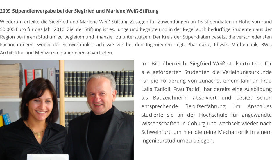 2009	 Stipendienvergabe bei der Siegfried und Marlene Weiß-Stiftung  Wiederum erteilte die Siegfried und Marlene Weiß-Stiftung Zusagen für Zuwendungen an 15 Stipendiaten in Höhe von rund 50.000 Euro für das Jahr 2010. Ziel der Stiftung ist es, junge und begabte und in der Regel auch bedürftige Studenten aus der Region bei ihrem Studium zu begleiten und finanziell zu unterstützen. Der Kreis der Stipendiaten besetzt die verschiedensten Fachrichtungen; wobei der Schwerpunkt nach wie vor bei den Ingenieuren liegt. Pharmazie, Physik, Mathematik, BWL, Architektur und Medizin sind aber ebenso vertreten.     Im  Bild überreicht Siegfried Weiß stellvertretend für alle geförderten Studenten die Verleihungsurkunde für die Förderung von zunächst einem Jahr an Frau Laila Tatlidil. Frau Tatlidil hat bereits eine Ausbildung als Bauzeichnerin absolviert und besitzt schon entsprechende Berufserfahrung. Im Anschluss studierte sie an der Hochschule für angewandte Wissenschaften in Coburg und wechselt wieder nach Schweinfurt, um hier die reine Mechatronik in einem Ingenieurstudium zu belegen.