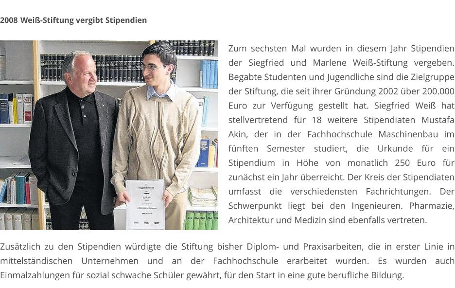 2008	 Weiß-Stiftung vergibt Stipendien  Zum sechsten Mal wurden in diesem Jahr Stipendien der Siegfried und Marlene Weiß-Stiftung vergeben. Begabte Studenten und Jugendliche sind die Zielgruppe der Stiftung, die seit ihrer Gründung 2002 über 200.000 Euro zur Verfügung gestellt hat. Siegfried Weiß hat stellvertretend für 18 weitere Stipendiaten Mustafa Akin, der in der Fachhochschule Maschinenbau im fünften Semester studiert, die Urkunde für ein Stipendium in Höhe von monatlich 250 Euro für zunächst ein Jahr überreicht. Der Kreis der Stipendiaten umfasst die verschiedensten Fachrichtungen. Der Schwerpunkt liegt bei den Ingenieuren. Pharmazie, Architektur und Medizin sind ebenfalls vertreten. Zusätzlich zu den Stipendien würdigte die Stiftung bisher Diplom- und Praxisarbeiten, die in erster Linie in mittelständischen Unternehmen und an der Fachhochschule erarbeitet wurden. Es wurden auch Einmalzahlungen für sozial schwache Schüler gewährt, für den Start in eine gute berufliche Bildung.