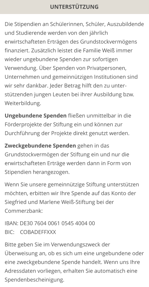 UNTERSTÜTZUNG Die Stipendien an Schülerinnen, Schüler, Auszubildende und Studierende werden von den jährlich erwirtschafteten Erträgen des Grundstockvermögens finanziert. Zusätzlich leistet die Familie Weiß immer wieder ungebundene Spenden zur sofortigen Verwendung. Über Spenden von Privatpersonen, Unternehmen und gemeinnützigen Institutionen sind wir sehr dankbar. Jeder Betrag hilft den zu unter-stützenden jungen Leuten bei ihrer Ausbildung bzw. Weiterbildung.  Ungebundene Spenden fließen unmittelbar in die Förderprojekte der Stiftung ein und können zur Durchführung der Projekte direkt genutzt werden.  Zweckgebundene Spenden gehen in das Grundstockvermögen der Stiftung ein und nur die erwirtschafteten Erträge werden dann in Form von Stipendien herangezogen.  Wenn Sie unsere gemeinnützige Stiftung unterstützen möchten, erbitten wir Ihre Spende auf das Konto der Siegfried und Marlene Weiß-Stiftung bei der Commerzbank:  IBAN: DE30 7604 0061 0545 4004 00 BIC:    COBADEFFXXX  Bitte geben Sie im Verwendungszweck der Überweisung an, ob es sich um eine ungebundene oder eine zweckgebundene Spende handelt. Wenn uns Ihre Adressdaten vorliegen, erhalten Sie automatisch eine Spendenbescheinigung.