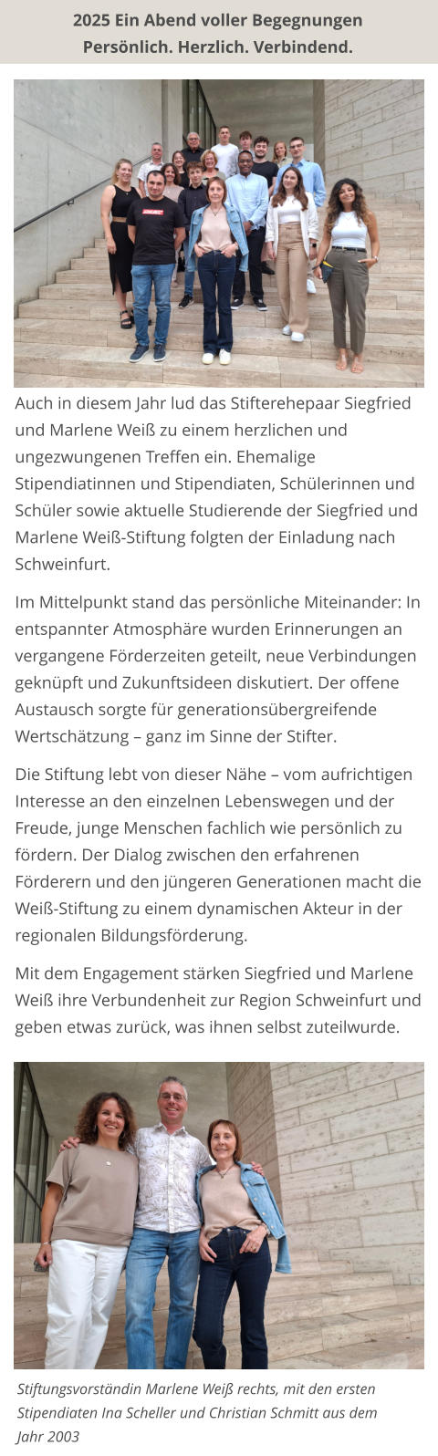 2025 Ein Abend voller Begegnungen Persönlich. Herzlich. Verbindend.  Auch in diesem Jahr lud das Stifterehepaar Siegfried und Marlene Weiß zu einem herzlichen und ungezwungenen Treffen ein. Ehemalige Stipendiatinnen und Stipendiaten, Schülerinnen und Schüler sowie aktuelle Studierende der Siegfried und Marlene Weiß-Stiftung folgten der Einladung nach Schweinfurt.  Im Mittelpunkt stand das persönliche Miteinander: In entspannter Atmosphäre wurden Erinnerungen an vergangene Förderzeiten geteilt, neue Verbindungen geknüpft und Zukunftsideen diskutiert. Der offene Austausch sorgte für generationsübergreifende Wertschätzung – ganz im Sinne der Stifter.  Die Stiftung lebt von dieser Nähe – vom aufrichtigen Interesse an den einzelnen Lebenswegen und der Freude, junge Menschen fachlich wie persönlich zu fördern. Der Dialog zwischen den erfahrenen Förderern und den jüngeren Generationen macht die Weiß-Stiftung zu einem dynamischen Akteur in der regionalen Bildungsförderung.  Mit dem Engagement stärken Siegfried und Marlene Weiß ihre Verbundenheit zur Region Schweinfurt und geben etwas zurück, was ihnen selbst zuteilwurde.  Stiftungsvorständin Marlene Weiß rechts, mit den ersten Stipendiaten Ina Scheller und Christian Schmitt aus dem Jahr 2003