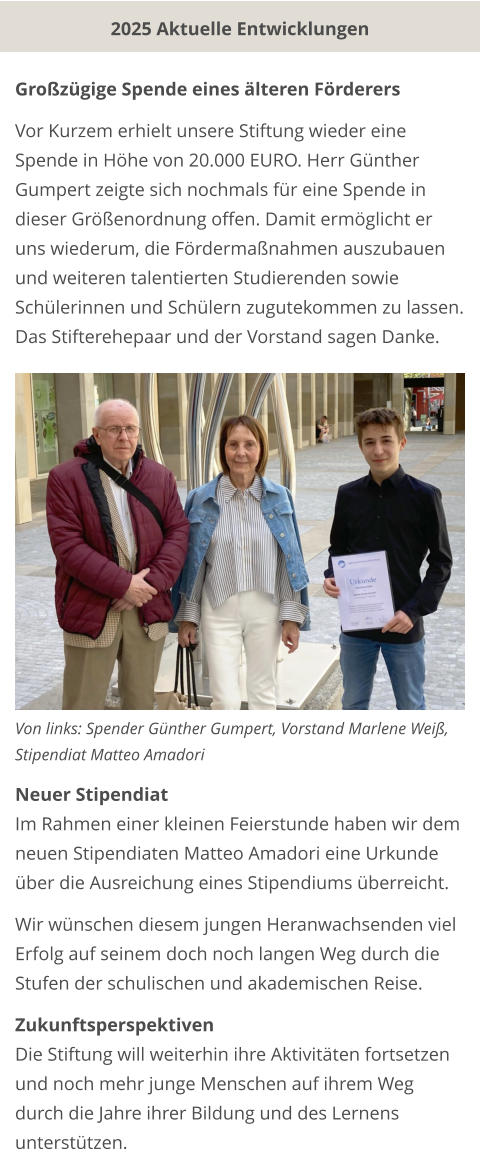 Großzügige Spende eines älteren Förderers  Vor Kurzem erhielt unsere Stiftung wieder eine Spende in Höhe von 20.000 EURO. Herr Günther Gumpert zeigte sich nochmals für eine Spende in dieser Größenordnung offen. Damit ermöglicht er uns wiederum, die Fördermaßnahmen auszubauen und weiteren talentierten Studierenden sowie Schülerinnen und Schülern zugutekommen zu lassen. Das Stifterehepaar und der Vorstand sagen Danke.              Von links: Spender Günther Gumpert, Vorstand Marlene Weiß, Stipendiat Matteo Amadori  Neuer Stipendiat Im Rahmen einer kleinen Feierstunde haben wir dem neuen Stipendiaten Matteo Amadori eine Urkunde über die Ausreichung eines Stipendiums überreicht.   Wir wünschen diesem jungen Heranwachsenden viel Erfolg auf seinem doch noch langen Weg durch die Stufen der schulischen und akademischen Reise.  Zukunftsperspektiven Die Stiftung will weiterhin ihre Aktivitäten fortsetzen und noch mehr junge Menschen auf ihrem Weg durch die Jahre ihrer Bildung und des Lernens unterstützen.  2025 Aktuelle Entwicklungen