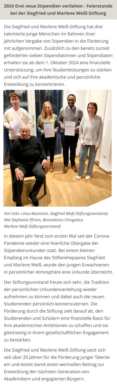 2024 Drei neue Stipendien verliehen - Feierstunde bei der Siegfried und Marlene Weiß-Stiftung Die Siegfried und Marlene Weiß-Stiftung hat drei talentierte junge Menschen im Rahmen ihrer jährlichen Vergabe von Stipendien in die Förderung mit aufgenommen. Zusätzlich zu den bereits zurzeit geförderten sieben Stipendiatinnen und Stipendiaten erhalten sie ab dem 1. Oktober 2024 eine finanzielle Unterstützung, um ihre Studienleistungen zu stärken und sich auf ihre akademische und persönliche Entwicklung zu konzentrieren.                  Von links: Linus Baumann, Siegfried Weiß (Stiftungsvorstand),  Mia Stephanie Pfriem, Bennedictus Chingodza,  Marlene Weiß (Stiftungsvorstand)  In diesem Jahr fand zum ersten Mal seit der Corona-Pandemie wieder eine feierliche Übergabe der Stipendienurkunden statt. Bei einem kleinen Empfang im Hause des Stifterehepaares Siegfried und Marlene Weiß, wurde den jungen Erwachsenen in persönlicher Atmosphäre eine Urkunde überreicht.  Der Stiftungsvorstand freute sich sehr, die Tradition der persönlichen Urkundenverleihung wieder aufnehmen zu können und dabei auch die neuen Studierenden persönlich kennenzulernen. Die Förderung durch die Stiftung zielt darauf ab, den Studierenden und Schülern eine finanzielle Basis für ihre akademischen Ambitionen zu schaffen und sie gleichzeitig in ihrem gesellschaftlichen Engagement zu bestärken.  Die Siegfried und Marlene Weiß-Stiftung setzt sich seit über 20 Jahren für die Förderung junger Talente ein und leistet damit einen wertvollen Beitrag zur Entwicklung der nächsten Generation von Akademikern und engagierten Bürgern.