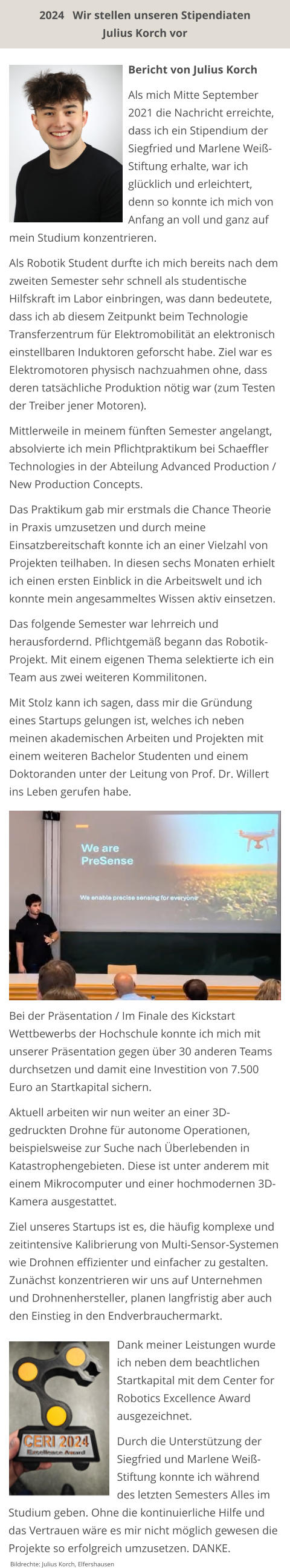 2024   Wir stellen unseren Stipendiaten  Julius Korch vor mein Studium konzentrieren.  Als Robotik Student durfte ich mich bereits nach dem zweiten Semester sehr schnell als studentische Hilfskraft im Labor einbringen, was dann bedeutete, dass ich ab diesem Zeitpunkt beim Technologie Transferzentrum für Elektromobilität an elektronisch einstellbaren Induktoren geforscht habe. Ziel war es Elektromotoren physisch nachzuahmen ohne, dass deren tatsächliche Produktion nötig war (zum Testen der Treiber jener Motoren).  Mittlerweile in meinem fünften Semester angelangt, absolvierte ich mein Pflichtpraktikum bei Schaeffler Technologies in der Abteilung Advanced Production / New Production Concepts.  Das Praktikum gab mir erstmals die Chance Theorie in Praxis umzusetzen und durch meine Einsatzbereitschaft konnte ich an einer Vielzahl von Projekten teilhaben. In diesen sechs Monaten erhielt ich einen ersten Einblick in die Arbeitswelt und ich konnte mein angesammeltes Wissen aktiv einsetzen.  Das folgende Semester war lehrreich und herausfordernd. Pflichtgemäß begann das Robotik-Projekt. Mit einem eigenen Thema selektierte ich ein Team aus zwei weiteren Kommilitonen.  Mit Stolz kann ich sagen, dass mir die Gründung eines Startups gelungen ist, welches ich neben meinen akademischen Arbeiten und Projekten mit einem weiteren Bachelor Studenten und einem Doktoranden unter der Leitung von Prof. Dr. Willert ins Leben gerufen habe.        Bericht von Julius Korch  Als mich Mitte September 2021 die Nachricht erreichte, dass ich ein Stipendium der Siegfried und Marlene Weiß-Stiftung erhalte, war ich glücklich und erleichtert, denn so konnte ich mich von Anfang an voll und ganz auf  Bei der Präsentation / Im Finale des Kickstart Wettbewerbs der Hochschule konnte ich mich mit unserer Präsentation gegen über 30 anderen Teams durchsetzen und damit eine Investition von 7.500 Euro an Startkapital sichern.  Aktuell arbeiten wir nun weiter an einer 3D-gedruckten Drohne für autonome Operationen, beispielsweise zur Suche nach Überlebenden in Katastrophengebieten. Diese ist unter anderem mit einem Mikrocomputer und einer hochmodernen 3D-Kamera ausgestattet.  Ziel unseres Startups ist es, die häufig komplexe und zeitintensive Kalibrierung von Multi-Sensor-Systemen wie Drohnen effizienter und einfacher zu gestalten. Zunächst konzentrieren wir uns auf Unternehmen und Drohnenhersteller, planen langfristig aber auch den Einstieg in den Endverbrauchermarkt.  Dank meiner Leistungen wurde ich neben dem beachtlichen Startkapital mit dem Center for Robotics Excellence Award ausgezeichnet.  Durch die Unterstützung der Siegfried und Marlene Weiß-Stiftung konnte ich während des letzten Semesters Alles im Studium geben. Ohne die kontinuierliche Hilfe und das Vertrauen wäre es mir nicht möglich gewesen die Projekte so erfolgreich umzusetzen. DANKE.  Bildrechte: Julius Korch, Elfershausen