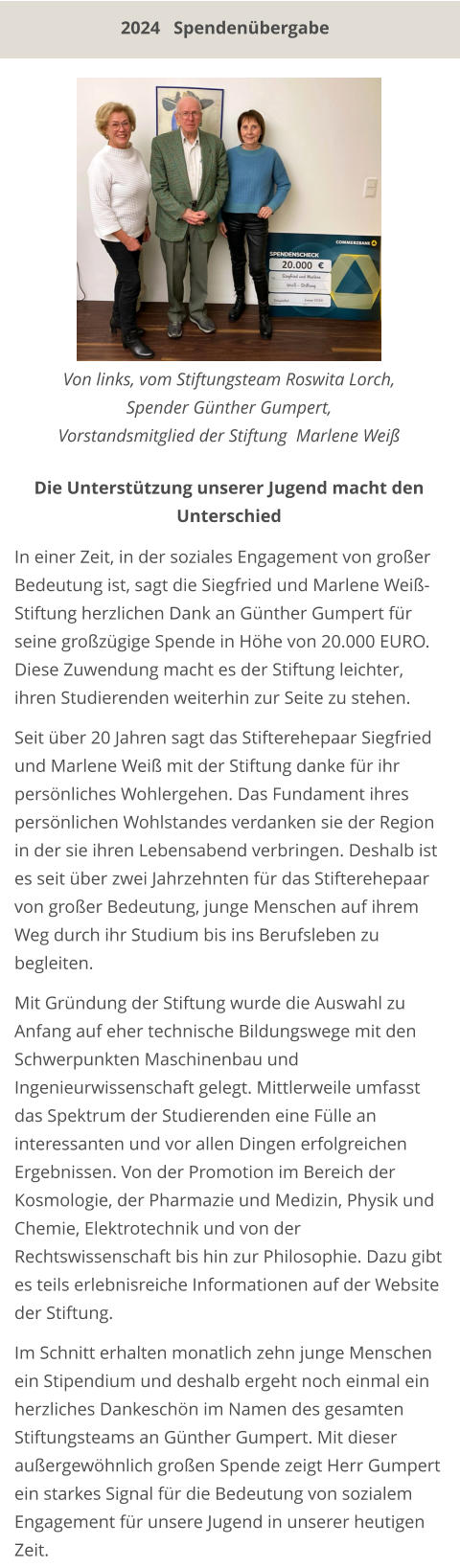 2024   Spendenübergabe In einer Zeit, in der soziales Engagement von großer Bedeutung ist, sagt die Siegfried und Marlene Weiß-Stiftung herzlichen Dank an Günther Gumpert für seine großzügige Spende in Höhe von 20.000 EURO. Diese Zuwendung macht es der Stiftung leichter, ihren Studierenden weiterhin zur Seite zu stehen.  Seit über 20 Jahren sagt das Stifterehepaar Siegfried und Marlene Weiß mit der Stiftung danke für ihr persönliches Wohlergehen. Das Fundament ihres persönlichen Wohlstandes verdanken sie der Region in der sie ihren Lebensabend verbringen. Deshalb ist es seit über zwei Jahrzehnten für das Stifterehepaar von großer Bedeutung, junge Menschen auf ihrem Weg durch ihr Studium bis ins Berufsleben zu begleiten.  Mit Gründung der Stiftung wurde die Auswahl zu Anfang auf eher technische Bildungswege mit den Schwerpunkten Maschinenbau und Ingenieurwissenschaft gelegt. Mittlerweile umfasst das Spektrum der Studierenden eine Fülle an interessanten und vor allen Dingen erfolgreichen Ergebnissen. Von der Promotion im Bereich der Kosmologie, der Pharmazie und Medizin, Physik und Chemie, Elektrotechnik und von der Rechtswissenschaft bis hin zur Philosophie. Dazu gibt es teils erlebnisreiche Informationen auf der Website der Stiftung.  Im Schnitt erhalten monatlich zehn junge Menschen ein Stipendium und deshalb ergeht noch einmal ein herzliches Dankeschön im Namen des gesamten Stiftungsteams an Günther Gumpert. Mit dieser außergewöhnlich großen Spende zeigt Herr Gumpert ein starkes Signal für die Bedeutung von sozialem Engagement für unsere Jugend in unserer heutigen Zeit.    Von links, vom Stiftungsteam Roswita Lorch,  Spender Günther Gumpert,  Vorstandsmitglied der Stiftung  Marlene Weiß  Die Unterstützung unserer Jugend macht den Unterschied