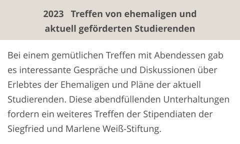 Bei einem gemütlichen Treffen mit Abendessen gab es interessante Gespräche und Diskussionen über Erlebtes der Ehemaligen und Pläne der aktuell Studierenden. Diese abendfüllenden Unterhaltungen fordern ein weiteres Treffen der Stipendiaten der Siegfried und Marlene Weiß-Stiftung. 2023   Treffen von ehemaligen und aktuell geförderten Studierenden