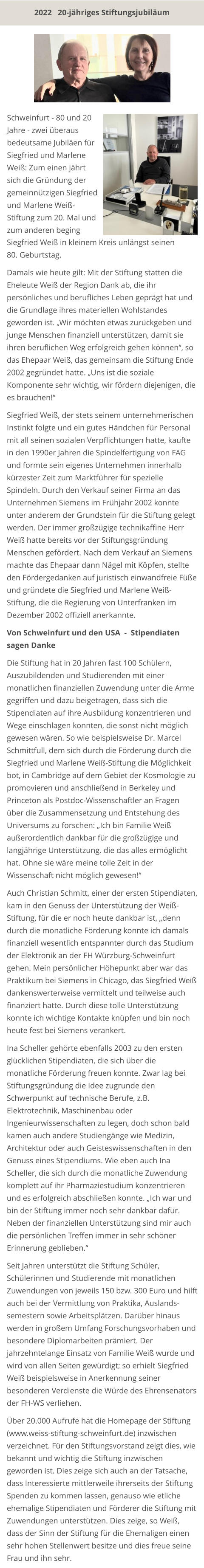 Siegfried Weiß in kleinem Kreis unlängst seinen  80. Geburtstag.  Damals wie heute gilt: Mit der Stiftung statten die Eheleute Weiß der Region Dank ab, die ihr persönliches und berufliches Leben geprägt hat und die Grundlage ihres materiellen Wohlstandes geworden ist. „Wir möchten etwas zurückgeben und junge Menschen finanziell unterstützen, damit sie ihren beruflichen Weg erfolgreich gehen können“, so das Ehepaar Weiß, das gemeinsam die Stiftung Ende 2002 gegründet hatte. „Uns ist die soziale Komponente sehr wichtig, wir fördern diejenigen, die es brauchen!“  Siegfried Weiß, der stets seinem unternehmerischen Instinkt folgte und ein gutes Händchen für Personal mit all seinen sozialen Verpflichtungen hatte, kaufte in den 1990er Jahren die Spindelfertigung von FAG und formte sein eigenes Unternehmen innerhalb kürzester Zeit zum Marktführer für spezielle Spindeln. Durch den Verkauf seiner Firma an das Unternehmen Siemens im Frühjahr 2002 konnte unter anderem der Grundstein für die Stiftung gelegt werden. Der immer großzügige technikaffine Herr Weiß hatte bereits vor der Stiftungsgründung Menschen gefördert. Nach dem Verkauf an Siemens machte das Ehepaar dann Nägel mit Köpfen, stellte den Fördergedanken auf juristisch einwandfreie Füße und gründete die Siegfried und Marlene Weiß-Stiftung, die die Regierung von Unterfranken im Dezember 2002 offiziell anerkannte.  Von Schweinfurt und den USA  -  Stipendiaten sagen Danke  Die Stiftung hat in 20 Jahren fast 100 Schülern, Auszubildenden und Studierenden mit einer monatlichen finanziellen Zuwendung unter die Arme gegriffen und dazu beigetragen, dass sich die Stipendiaten auf ihre Ausbildung konzentrieren und Wege einschlagen konnten, die sonst nicht möglich gewesen wären. So wie beispielsweise Dr. Marcel Schmittfull, dem sich durch die Förderung durch die Siegfried und Marlene Weiß-Stiftung die Möglichkeit bot, in Cambridge auf dem Gebiet der Kosmologie zu promovieren und anschließend in Berkeley und Princeton als Postdoc-Wissenschaftler an Fragen über die Zusammensetzung und Entstehung des Universums zu forschen: „Ich bin Familie Weiß außerordentlich dankbar für die großzügige und langjährige Unterstützung. die das alles ermöglicht hat. Ohne sie wäre meine tolle Zeit in der Wissenschaft nicht möglich gewesen!“  Auch Christian Schmitt, einer der ersten Stipendiaten, kam in den Genuss der Unterstützung der Weiß-Stiftung, für die er noch heute dankbar ist, „denn durch die monatliche Förderung konnte ich damals finanziell wesentlich entspannter durch das Studium der Elektronik an der FH Würzburg-Schweinfurt gehen. Mein persönlicher Höhepunkt aber war das Praktikum bei Siemens in Chicago, das Siegfried Weiß dankenswerterweise vermittelt und teilweise auch finanziert hatte. Durch diese tolle Unterstützung konnte ich wichtige Kontakte knüpfen und bin noch heute fest bei Siemens verankert.  Ina Scheller gehörte ebenfalls 2003 zu den ersten glücklichen Stipendiaten, die sich über die monatliche Förderung freuen konnte. Zwar lag bei Stiftungsgründung die Idee zugrunde den Schwerpunkt auf technische Berufe, z.B. Elektrotechnik, Maschinenbau oder Ingenieurwissenschaften zu legen, doch schon bald kamen auch andere Studiengänge wie Medizin, Architektur oder auch Geisteswissenschaften in den Genuss eines Stipendiums. Wie eben auch Ina Scheller, die sich durch die monatliche Zuwendung komplett auf ihr Pharmaziestudium konzentrieren und es erfolgreich abschließen konnte. „Ich war und bin der Stiftung immer noch sehr dankbar dafür. Neben der finanziellen Unterstützung sind mir auch die persönlichen Treffen immer in sehr schöner Erinnerung geblieben.“  Seit Jahren unterstützt die Stiftung Schüler, Schülerinnen und Studierende mit monatlichen Zuwendungen von jeweils 150 bzw. 300 Euro und hilft auch bei der Vermittlung von Praktika, Auslands-semestern sowie Arbeitsplätzen. Darüber hinaus werden in großem Umfang Forschungsvorhaben und besondere Diplomarbeiten prämiert. Der jahrzehntelange Einsatz von Familie Weiß wurde und wird von allen Seiten gewürdigt; so erhielt Siegfried Weiß beispielsweise in Anerkennung seiner besonderen Verdienste die Würde des Ehrensenators der FH-WS verliehen.  Über 20.000 Aufrufe hat die Homepage der Stiftung  (www.weiss-stiftung-schweinfurt.de) inzwischen verzeichnet. Für den Stiftungsvorstand zeigt dies, wie bekannt und wichtig die Stiftung inzwischen geworden ist. Dies zeige sich auch an der Tatsache, dass Interessierte mittlerweile ihrerseits der Stiftung Spenden zu kommen lassen, genauso wie etliche ehemalige Stipendiaten und Förderer die Stiftung mit Zuwendungen unterstützen. Dies zeige, so Weiß, dass der Sinn der Stiftung für die Ehemaligen einen sehr hohen Stellenwert besitze und dies freue seine Frau und ihn sehr. Schweinfurt - 80 und 20 Jahre - zwei überaus bedeutsame Jubiläen für Siegfried und Marlene Weiß: Zum einen jährt sich die Gründung der gemeinnützigen Siegfried und Marlene Weiß-Stiftung zum 20. Mal und zum anderen beging 2022   20-jähriges Stiftungsjubiläum