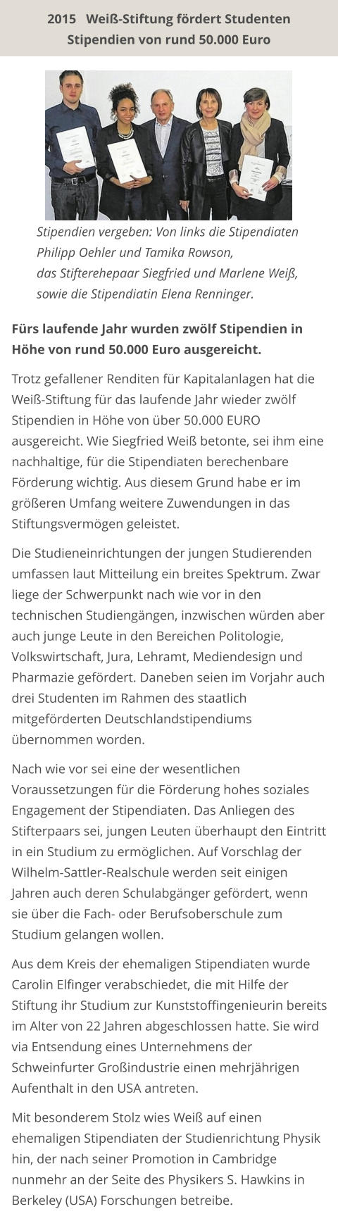 Stipendien vergeben: Von links die Stipendiaten Philipp Oehler und Tamika Rowson, das Stifterehepaar Siegfried und Marlene Weiß, sowie die Stipendiatin Elena Renninger. Fürs laufende Jahr wurden zwölf Stipendien in Höhe von rund 50.000 Euro ausgereicht.  Trotz gefallener Renditen für Kapitalanlagen hat die Weiß-Stiftung für das laufende Jahr wieder zwölf Stipendien in Höhe von über 50.000 EURO ausgereicht. Wie Siegfried Weiß betonte, sei ihm eine nachhaltige, für die Stipendiaten berechenbare Förderung wichtig. Aus diesem Grund habe er im größeren Umfang weitere Zuwendungen in das Stiftungsvermögen geleistet.  Die Studieneinrichtungen der jungen Studierenden umfassen laut Mitteilung ein breites Spektrum. Zwar liege der Schwerpunkt nach wie vor in den technischen Studiengängen, inzwischen würden aber auch junge Leute in den Bereichen Politologie, Volkswirtschaft, Jura, Lehramt, Mediendesign und Pharmazie gefördert. Daneben seien im Vorjahr auch drei Studenten im Rahmen des staatlich mitgeförderten Deutschlandstipendiums übernommen worden.  Nach wie vor sei eine der wesentlichen Voraussetzungen für die Förderung hohes soziales Engagement der Stipendiaten. Das Anliegen des Stifterpaars sei, jungen Leuten überhaupt den Eintritt in ein Studium zu ermöglichen. Auf Vorschlag der Wilhelm-Sattler-Realschule werden seit einigen Jahren auch deren Schulabgänger gefördert, wenn sie über die Fach- oder Berufsoberschule zum Studium gelangen wollen.  Aus dem Kreis der ehemaligen Stipendiaten wurde Carolin Elfinger verabschiedet, die mit Hilfe der Stiftung ihr Studium zur Kunststoffingenieurin bereits im Alter von 22 Jahren abgeschlossen hatte. Sie wird via Entsendung eines Unternehmens der Schweinfurter Großindustrie einen mehrjährigen Aufenthalt in den USA antreten.  Mit besonderem Stolz wies Weiß auf einen ehemaligen Stipendiaten der Studienrichtung Physik hin, der nach seiner Promotion in Cambridge nunmehr an der Seite des Physikers S. Hawkins in Berkeley (USA) Forschungen betreibe.   2015   Weiß-Stiftung fördert Studenten Stipendien von rund 50.000 Euro