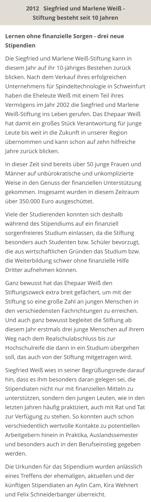 Lernen ohne finanzielle Sorgen - drei neue Stipendien  Die Siegfried und Marlene Weiß-Stiftung kann in diesem Jahr auf ihr 10-jähriges Bestehen zurück blicken. Nach dem Verkauf ihres erfolgreichen Unternehmens für Spindeltechnologie in Schweinfurt haben die Eheleute Weiß mit einem Teil ihres Vermögens im Jahr 2002 die Siegfried und Marlene Weiß-Stiftung ins Leben gerufen. Das Ehepaar Weiß hat damit ein großes Stück Verantwortung für junge Leute bis weit in die Zukunft in unserer Region übernommen und kann schon auf zehn hilfreiche Jahre zurück blicken.  In dieser Zeit sind bereits über 50 junge Frauen und Männer auf unbürokratische und unkomplizierte Weise in den Genuss der finanziellen Unterstützung gekommen. Insgesamt wurden in diesem Zeitraum über 350.000 Euro ausgeschüttet.  Viele der Studierenden konnten sich deshalb während des Stipendiums auf ein finanziell sorgenfreieres Studium einlassen, da die Stiftung besonders auch Studenten bzw. Schüler bevorzugt, die aus wirtschaftlichen Gründen das Studium bzw. die Weiterbildung schwer ohne finanzielle Hilfe Dritter aufnehmen können.  Ganz bewusst hat das Ehepaar Weiß den Stiftungszweck extra breit gefächert, um mit der Stiftung so eine große Zahl an jungen Menschen in den verschiedensten Fachrichtungen zu erreichen. Und auch ganz bewusst begleitet die Stiftung ab diesem Jahr erstmals drei junge Menschen auf ihrem Weg nach dem Realschulabschluss bis zur Hochschulreife die dann in ein Studium übergehen soll, das auch von der Stiftung mitgetragen wird.  Siegfried Weiß wies in seiner Begrüßungsrede darauf hin, dass es ihm besonders daran gelegen sei, die Stipendiaten nicht nur mit finanziellen Mitteln zu unterstützen, sondern den jungen Leuten, wie in den letzten Jahren häufig praktiziert, auch mit Rat und Tat zur Verfügung zu stehen. So konnten auch schon verschiedentlich wertvolle Kontakte zu potentiellen Arbeitgebern hinein in Praktika, Auslandssemester und besonders auch in den Berufseinstieg gegeben werden.  Die Urkunden für das Stipendium wurden anlässlich eines Treffens der ehemaligen, aktuellen und der künftigen Stipendiaten an Aylin Cam, Kira Wehnert und Felix Schneiderbanger überreicht. 2012   Siegfried und Marlene Weiß - Stiftung besteht seit 10 Jahren