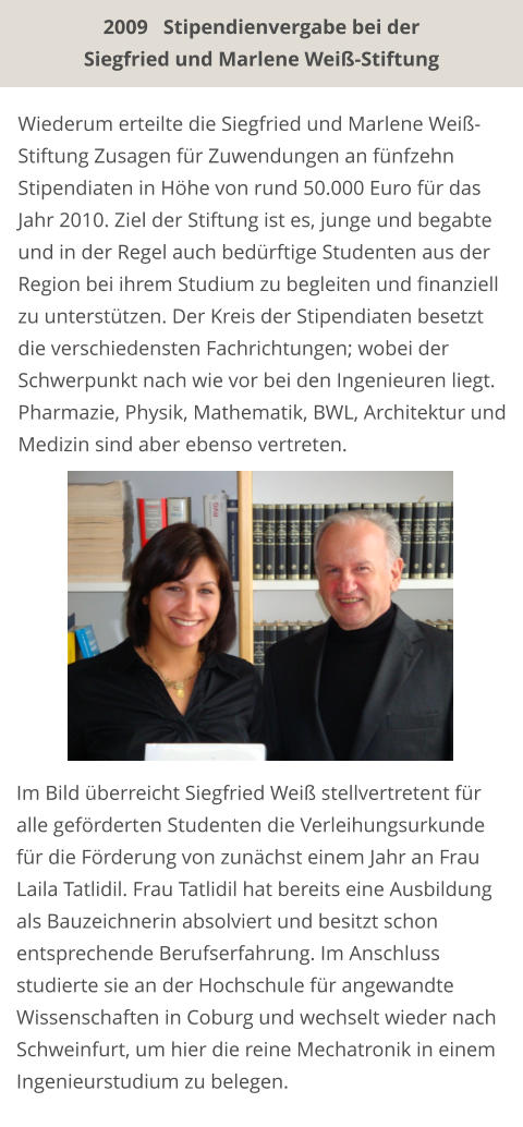Wiederum erteilte die Siegfried und Marlene Weiß-Stiftung Zusagen für Zuwendungen an fünfzehn Stipendiaten in Höhe von rund 50.000 Euro für das Jahr 2010. Ziel der Stiftung ist es, junge und begabte und in der Regel auch bedürftige Studenten aus der Region bei ihrem Studium zu begleiten und finanziell zu unterstützen. Der Kreis der Stipendiaten besetzt die verschiedensten Fachrichtungen; wobei der Schwerpunkt nach wie vor bei den Ingenieuren liegt. Pharmazie, Physik, Mathematik, BWL, Architektur und Medizin sind aber ebenso vertreten.   Im Bild überreicht Siegfried Weiß stellvertretent für alle geförderten Studenten die Verleihungsurkunde für die Förderung von zunächst einem Jahr an Frau Laila Tatlidil. Frau Tatlidil hat bereits eine Ausbildung als Bauzeichnerin absolviert und besitzt schon  entsprechende Berufserfahrung. Im Anschluss studierte sie an der Hochschule für angewandte Wissenschaften in Coburg und wechselt wieder nach Schweinfurt, um hier die reine Mechatronik in einem Ingenieurstudium zu belegen.  2009   Stipendienvergabe bei der Siegfried und Marlene Weiß-Stiftung