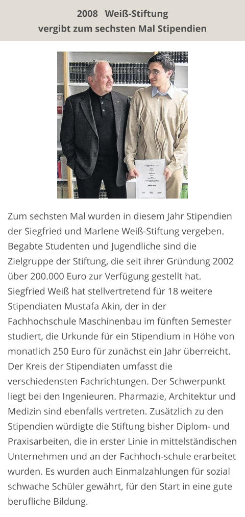 Zum sechsten Mal wurden in diesem Jahr Stipendien der Siegfried und Marlene Weiß-Stiftung vergeben. Begabte Studenten und Jugendliche sind die Zielgruppe der Stiftung, die seit ihrer Gründung 2002 über 200.000 Euro zur Verfügung gestellt hat. Siegfried Weiß hat stellvertretend für 18 weitere Stipendiaten Mustafa Akin, der in der Fachhochschule Maschinenbau im fünften Semester studiert, die Urkunde für ein Stipendium in Höhe von monatlich 250 Euro für zunächst ein Jahr überreicht. Der Kreis der Stipendiaten umfasst die verschiedensten Fachrichtungen. Der Schwerpunkt liegt bei den Ingenieuren. Pharmazie, Architektur und Medizin sind ebenfalls vertreten. Zusätzlich zu den Stipendien würdigte die Stiftung bisher Diplom- und Praxisarbeiten, die in erster Linie in mittelständischen Unternehmen und an der Fachhoch-schule erarbeitet wurden. Es wurden auch Einmalzahlungen für sozial schwache Schüler gewährt, für den Start in eine gute berufliche Bildung. 2008   Weiß-Stiftung  vergibt zum sechsten Mal Stipendien
