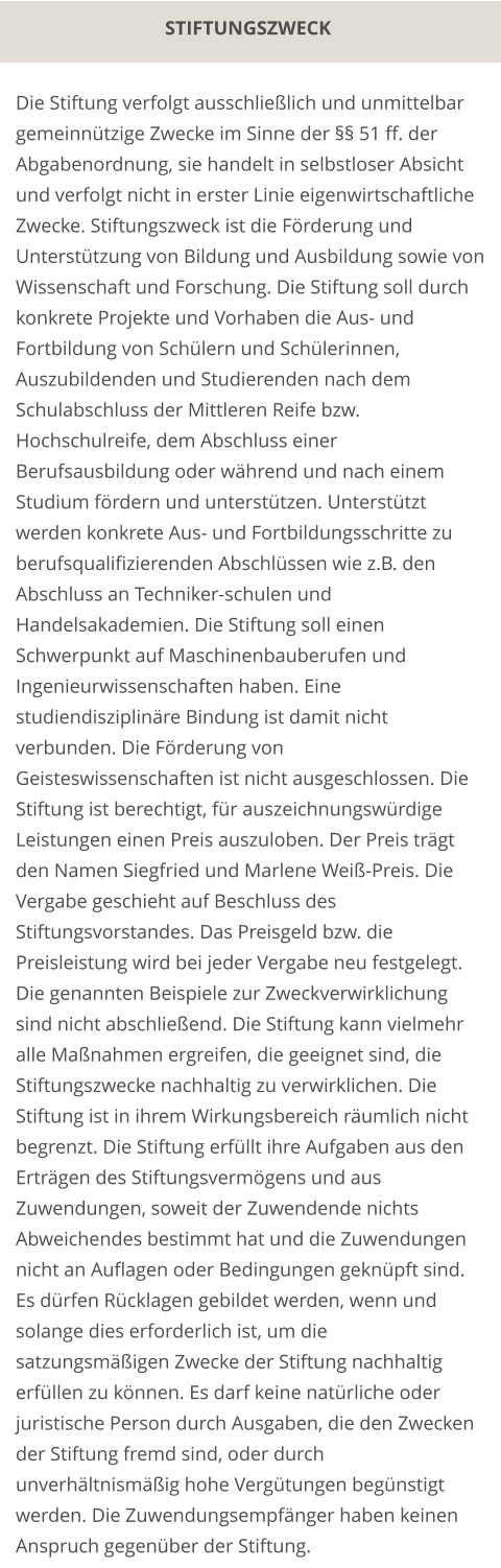 STIFTUNGSZWECK Die Stiftung verfolgt ausschließlich und unmittelbar gemeinnützige Zwecke im Sinne der §§ 51 ff. der Abgabenordnung, sie handelt in selbstloser Absicht und verfolgt nicht in erster Linie eigenwirtschaftliche Zwecke. Stiftungszweck ist die Förderung und Unterstützung von Bildung und Ausbildung sowie von Wissenschaft und Forschung. Die Stiftung soll durch konkrete Projekte und Vorhaben die Aus- und Fortbildung von Schülern und Schülerinnen, Auszubildenden und Studierenden nach dem Schulabschluss der Mittleren Reife bzw. Hochschulreife, dem Abschluss einer Berufsausbildung oder während und nach einem Studium fördern und unterstützen. Unterstützt werden konkrete Aus- und Fortbildungsschritte zu berufsqualifizierenden Abschlüssen wie z.B. den Abschluss an Techniker-schulen und Handelsakademien. Die Stiftung soll einen Schwerpunkt auf Maschinenbauberufen und Ingenieurwissenschaften haben. Eine studiendisziplinäre Bindung ist damit nicht verbunden. Die Förderung von Geisteswissenschaften ist nicht ausgeschlossen. Die Stiftung ist berechtigt, für auszeichnungswürdige Leistungen einen Preis auszuloben. Der Preis trägt den Namen Siegfried und Marlene Weiß-Preis. Die Vergabe geschieht auf Beschluss des Stiftungsvorstandes. Das Preisgeld bzw. die Preisleistung wird bei jeder Vergabe neu festgelegt. Die genannten Beispiele zur Zweckverwirklichung sind nicht abschließend. Die Stiftung kann vielmehr alle Maßnahmen ergreifen, die geeignet sind, die Stiftungszwecke nachhaltig zu verwirklichen. Die Stiftung ist in ihrem Wirkungsbereich räumlich nicht begrenzt. Die Stiftung erfüllt ihre Aufgaben aus den Erträgen des Stiftungsvermögens und aus Zuwendungen, soweit der Zuwendende nichts Abweichendes bestimmt hat und die Zuwendungen nicht an Auflagen oder Bedingungen geknüpft sind. Es dürfen Rücklagen gebildet werden, wenn und solange dies erforderlich ist, um die satzungsmäßigen Zwecke der Stiftung nachhaltig erfüllen zu können. Es darf keine natürliche oder juristische Person durch Ausgaben, die den Zwecken der Stiftung fremd sind, oder durch unverhältnismäßig hohe Vergütungen begünstigt werden. Die Zuwendungsempfänger haben keinen Anspruch gegenüber der Stiftung.